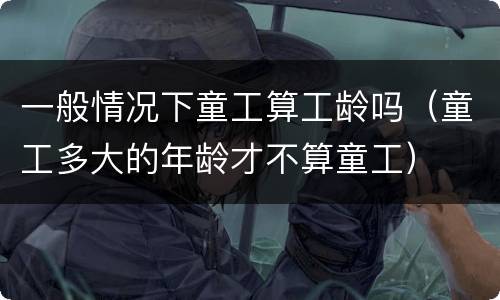 一般情况下童工算工龄吗（童工多大的年龄才不算童工）