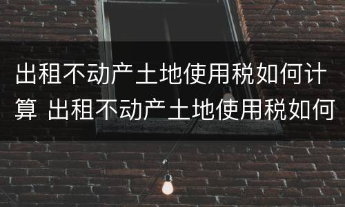 出租不动产土地使用税如何计算 出租不动产土地使用税如何计算税率