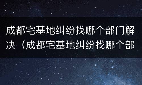 成都宅基地纠纷找哪个部门解决（成都宅基地纠纷找哪个部门解决最好）