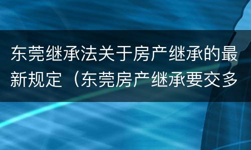 东莞继承法关于房产继承的最新规定（东莞房产继承要交多少税费）