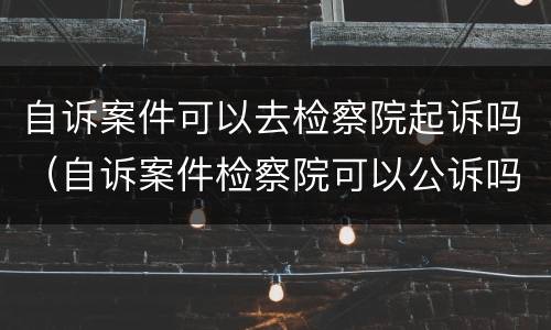 自诉案件可以去检察院起诉吗（自诉案件检察院可以公诉吗）