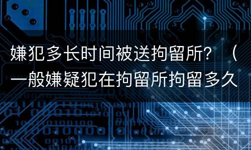 嫌犯多长时间被送拘留所？（一般嫌疑犯在拘留所拘留多久）