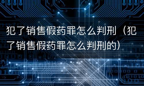 犯了销售假药罪怎么判刑（犯了销售假药罪怎么判刑的）