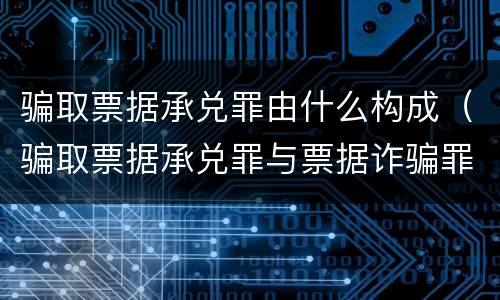 骗取票据承兑罪由什么构成（骗取票据承兑罪与票据诈骗罪区别）