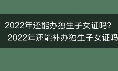2022年还能办独生子女证吗？ 2022年还能补办独生子女证吗怎么补办
