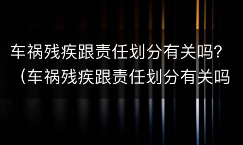 车祸残疾跟责任划分有关吗？（车祸残疾跟责任划分有关吗）