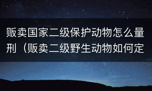 贩卖国家二级保护动物怎么量刑（贩卖二级野生动物如何定罪）