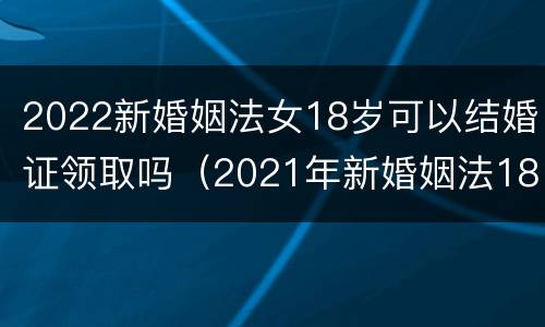 2022新婚姻法女18岁可以结婚证领取吗（2021年新婚姻法18岁可以领结婚证吗）
