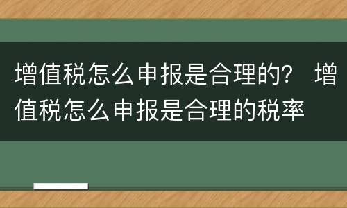 增值税怎么申报是合理的？ 增值税怎么申报是合理的税率