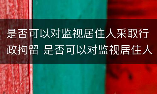 是否可以对监视居住人采取行政拘留 是否可以对监视居住人采取行政拘留处罚