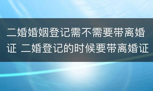 二婚婚姻登记需不需要带离婚证 二婚登记的时候要带离婚证么