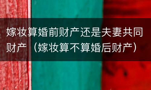 嫁妆算婚前财产还是夫妻共同财产（嫁妆算不算婚后财产）
