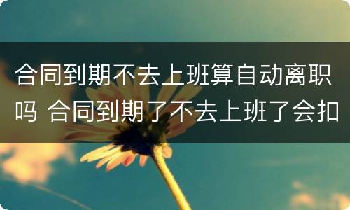 合同到期不去上班算自动离职吗 合同到期了不去上班了会扣工资?