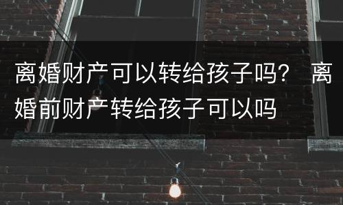 离婚财产可以转给孩子吗？ 离婚前财产转给孩子可以吗