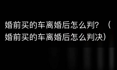 婚前买的车离婚后怎么判？（婚前买的车离婚后怎么判决）
