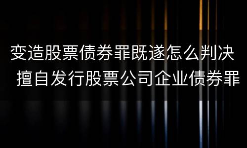 变造股票债券罪既遂怎么判决 擅自发行股票公司企业债券罪