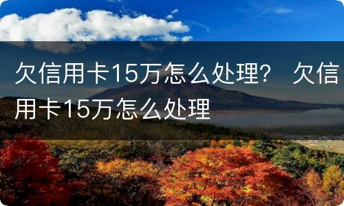 欠信用卡15万怎么处理？ 欠信用卡15万怎么处理