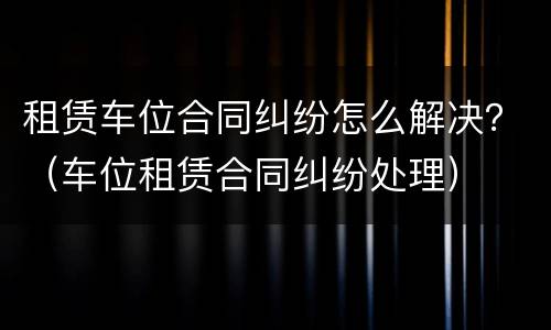 租赁车位合同纠纷怎么解决？（车位租赁合同纠纷处理）