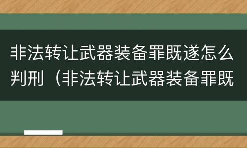 非法转让武器装备罪既遂怎么判刑（非法转让武器装备罪既遂怎么判刑的）