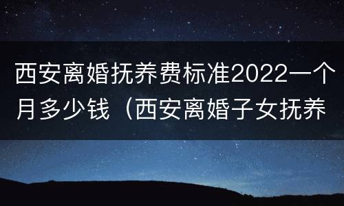 西安离婚抚养费标准2022一个月多少钱（西安离婚子女抚养费标准）