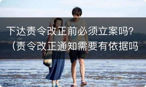 下达责令改正前必须立案吗？（责令改正通知需要有依据吗）