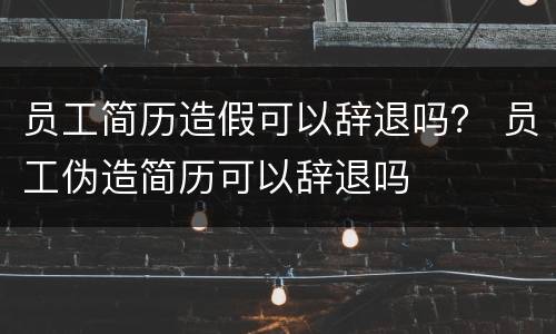 员工简历造假可以辞退吗？ 员工伪造简历可以辞退吗