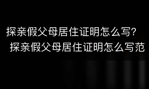 探亲假父母居住证明怎么写？ 探亲假父母居住证明怎么写范文