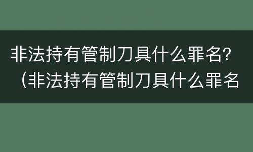 非法持有管制刀具什么罪名？（非法持有管制刀具什么罪名）