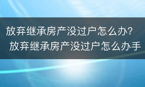 放弃继承房产没过户怎么办？ 放弃继承房产没过户怎么办手续