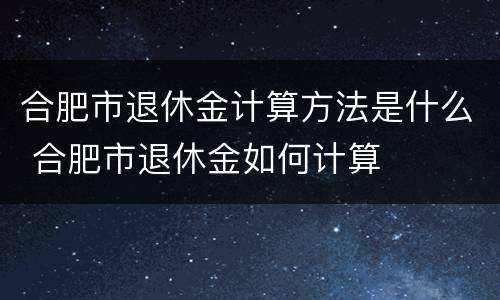 合肥市退休金计算方法是什么 合肥市退休金如何计算