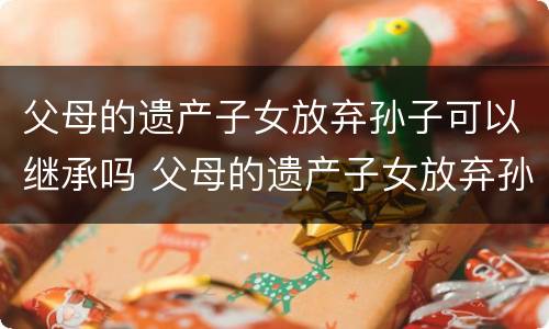 父母的遗产子女放弃孙子可以继承吗 父母的遗产子女放弃孙子可以继承吗视频
