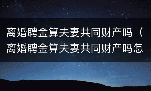 离婚聘金算夫妻共同财产吗（离婚聘金算夫妻共同财产吗怎么算）