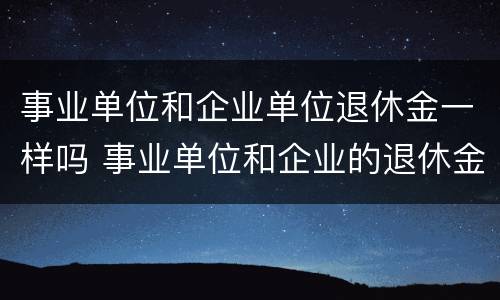 事业单位和企业单位退休金一样吗 事业单位和企业的退休金会有差别吗