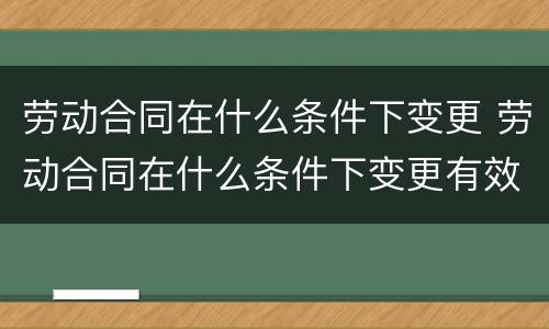 劳动合同在什么条件下变更 劳动合同在什么条件下变更有效