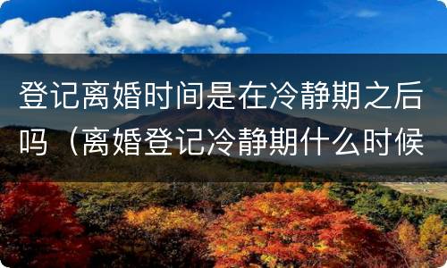 登记离婚时间是在冷静期之后吗（离婚登记冷静期什么时候开始）