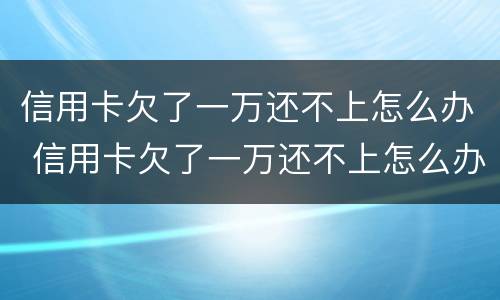 信用卡欠了一万还不上怎么办 信用卡欠了一万还不上怎么办呢