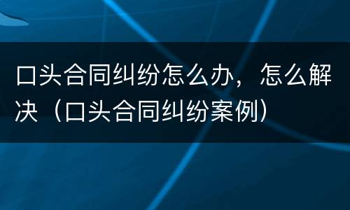 口头合同纠纷怎么办，怎么解决（口头合同纠纷案例）
