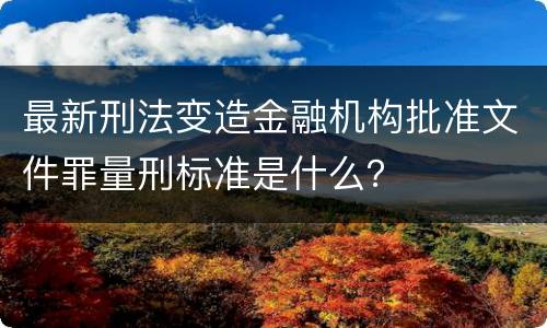 最新刑法变造金融机构批准文件罪量刑标准是什么？