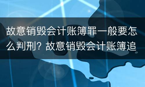 故意销毁会计账簿罪一般要怎么判刑? 故意销毁会计账簿追究刑事责任