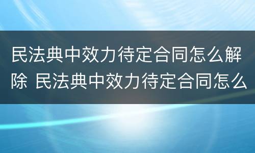 民法典中效力待定合同怎么解除 民法典中效力待定合同怎么解除的
