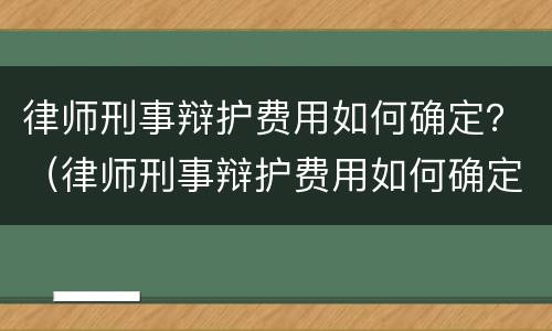 律师刑事辩护费用如何确定？（律师刑事辩护费用如何确定的）