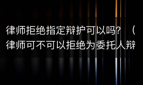 律师拒绝指定辩护可以吗？（律师可不可以拒绝为委托人辩护）