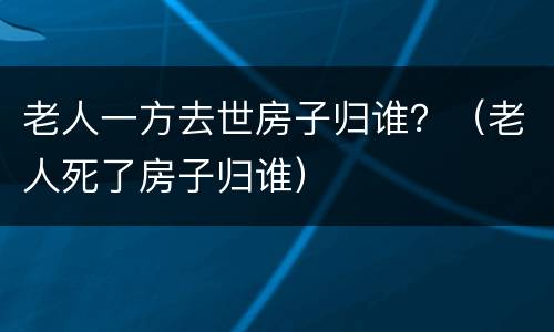 老人一方去世房子归谁？（老人死了房子归谁）