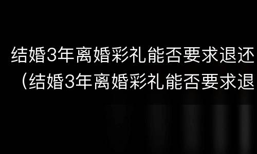 结婚3年离婚彩礼能否要求退还（结婚3年离婚彩礼能否要求退还呢）
