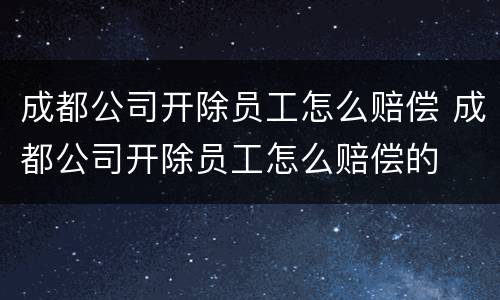 成都公司开除员工怎么赔偿 成都公司开除员工怎么赔偿的