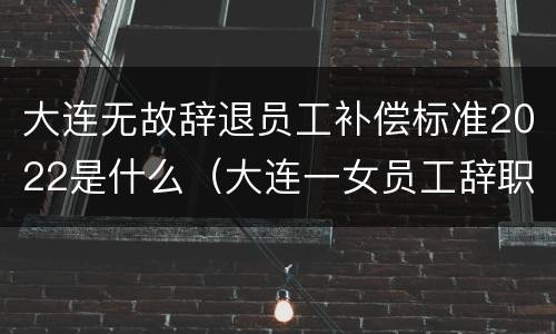大连无故辞退员工补偿标准2022是什么（大连一女员工辞职举报）