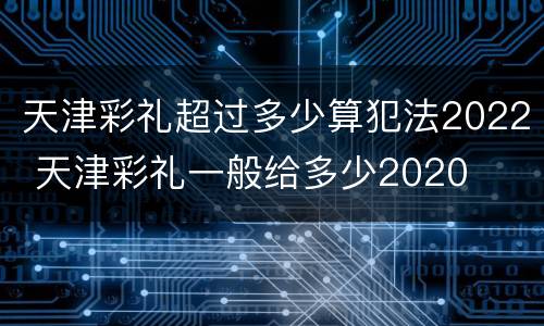 天津彩礼超过多少算犯法2022 天津彩礼一般给多少2020