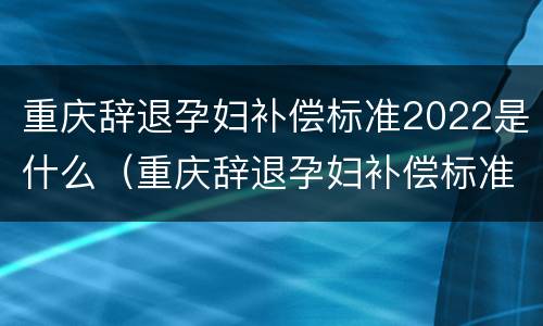 重庆辞退孕妇补偿标准2022是什么（重庆辞退孕妇补偿标准2022是什么时候发放）