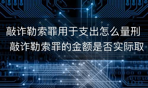 敲诈勒索罪用于支出怎么量刑 敲诈勒索罪的金额是否实际取得