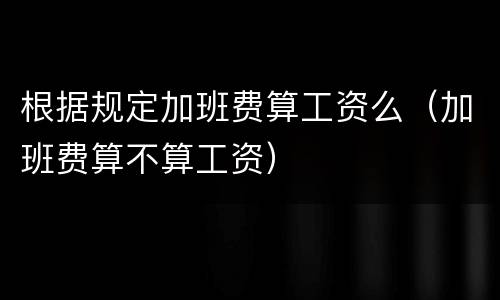 根据规定加班费算工资么（加班费算不算工资）